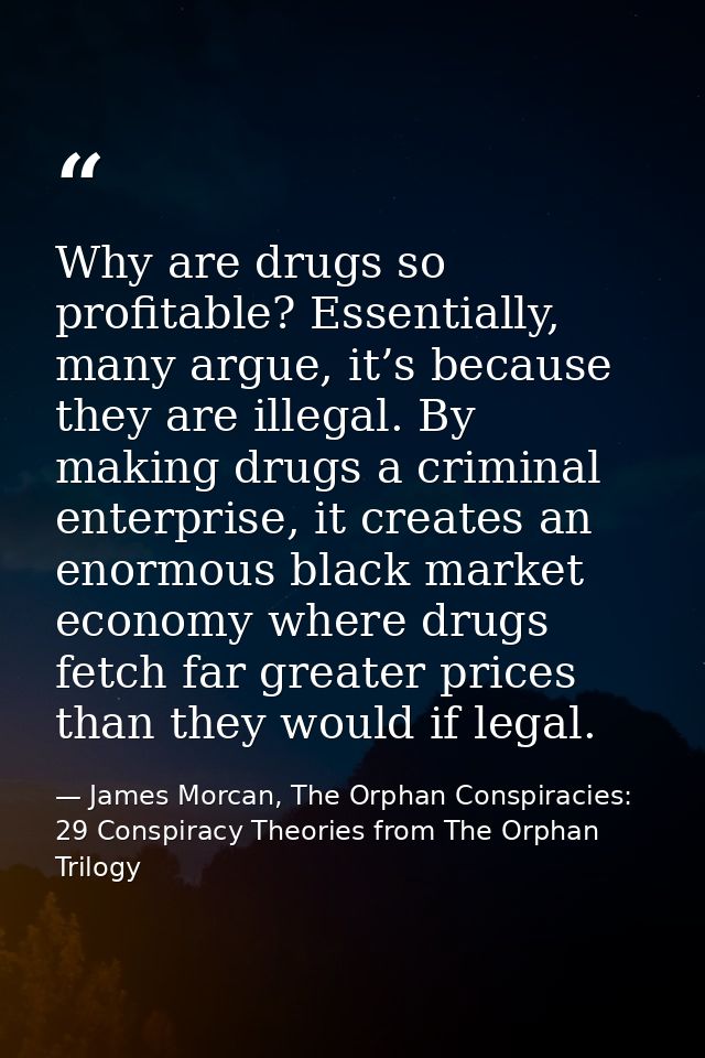 Why are drugs so profitable? Essentially, many argue, it’s because they are illegal. By making drugs a criminal enterpri — James Morcan, The Orphan Conspiracies: 29 Conspiracy Theories from The Orphan Trilogy