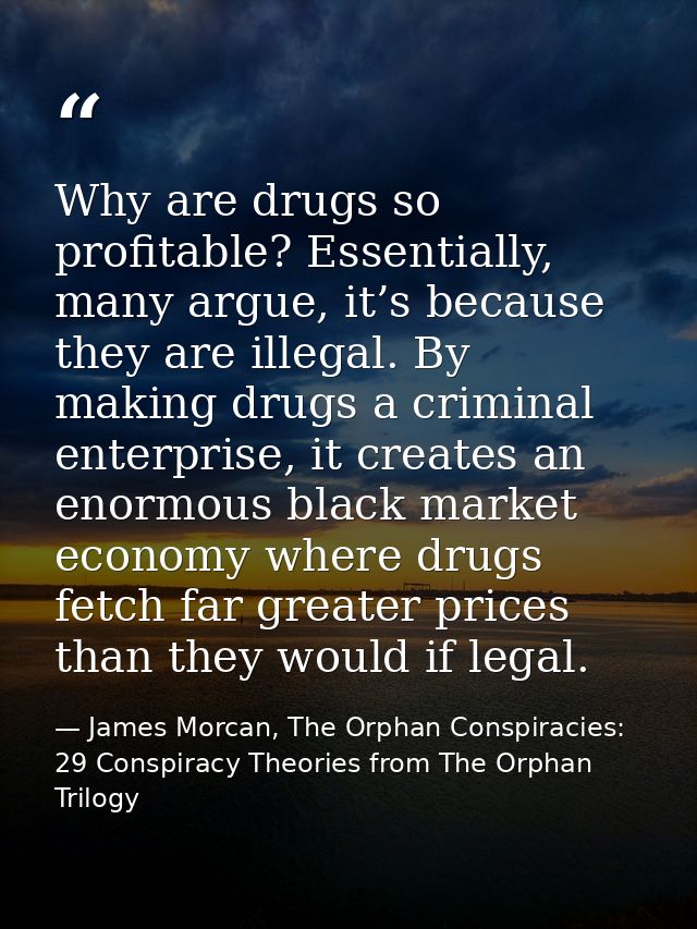 Why are drugs so profitable? Essentially, many argue, it’s because they are illegal. By making drugs a criminal enterpri — James Morcan, The Orphan Conspiracies: 29 Conspiracy Theories from The Orphan Trilogy