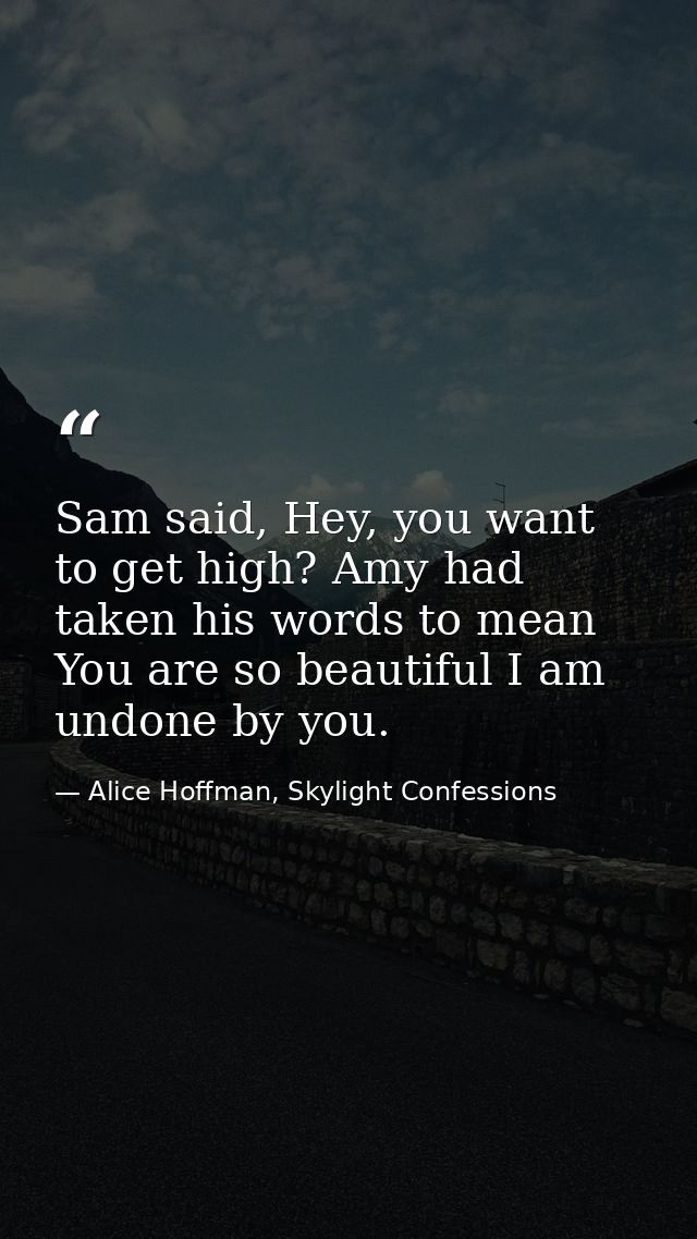 Sam said, Hey, you want to get high? Amy had taken his words to mean You are so beautiful I am undone by you. — Alice Hoffman, Skylight Confessions
