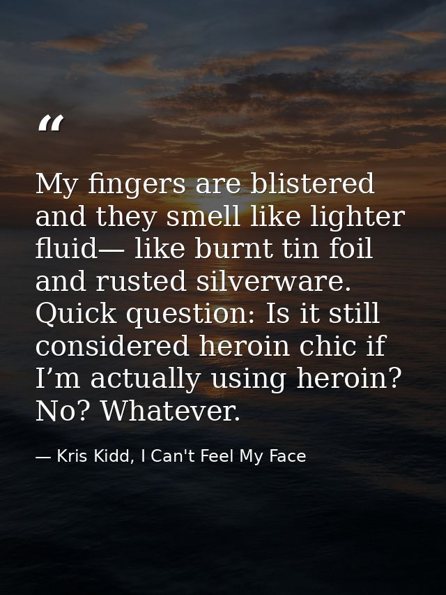 My fingers are blistered and they smell like lighter fluid— like burnt tin foil and rusted silverware. Quick question: I — Kris Kidd, I Can't Feel My Face