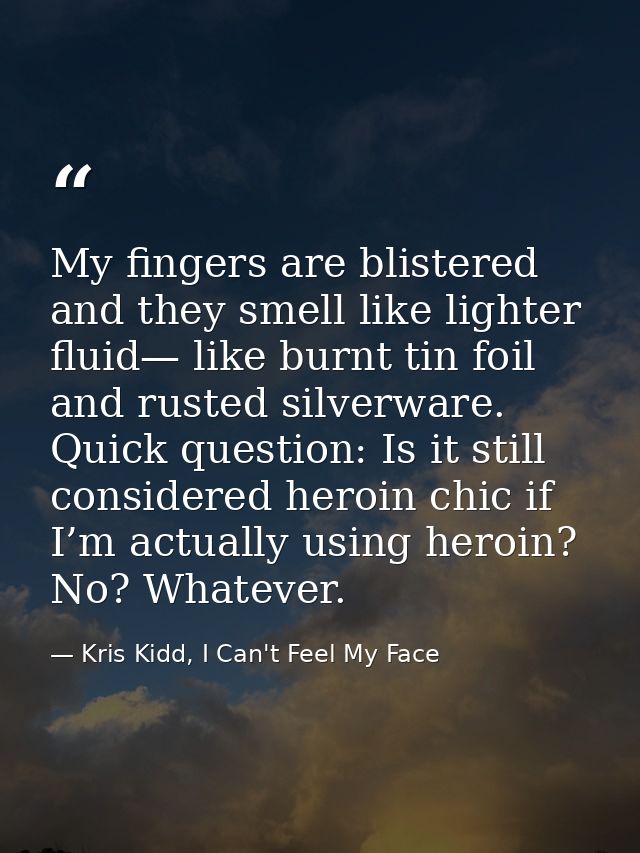 My fingers are blistered and they smell like lighter fluid— like burnt tin foil and rusted silverware. Quick question: I — Kris Kidd, I Can't Feel My Face