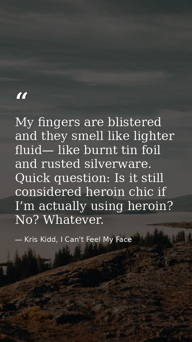 My fingers are blistered and they smell like lighter fluid— like burnt tin foil and rusted silverware. Quick question: I — Kris Kidd, I Can't Feel My Face