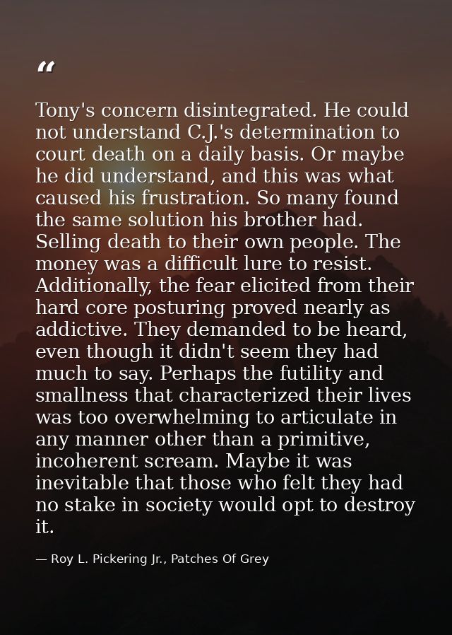 Tony's concern disintegrated. He could not understand C.J.'s determination to court death on a daily basis. Or maybe he  — Roy L. Pickering Jr., Patches Of Grey