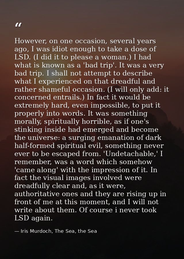 However, on one occasion, several years ago, I was idiot enough to take a dose of LSD. (I did it to please a woman.) I h — Iris Murdoch, The Sea, the Sea