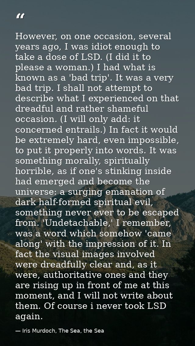 However, on one occasion, several years ago, I was idiot enough to take a dose of LSD. (I did it to please a woman.) I h — Iris Murdoch, The Sea, the Sea