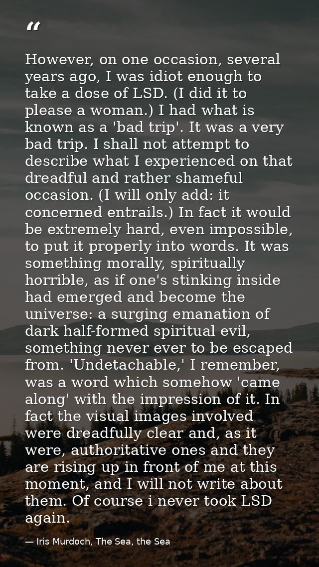 However, on one occasion, several years ago, I was idiot enough to take a dose of LSD. (I did it to please a woman.) I h — Iris Murdoch, The Sea, the Sea