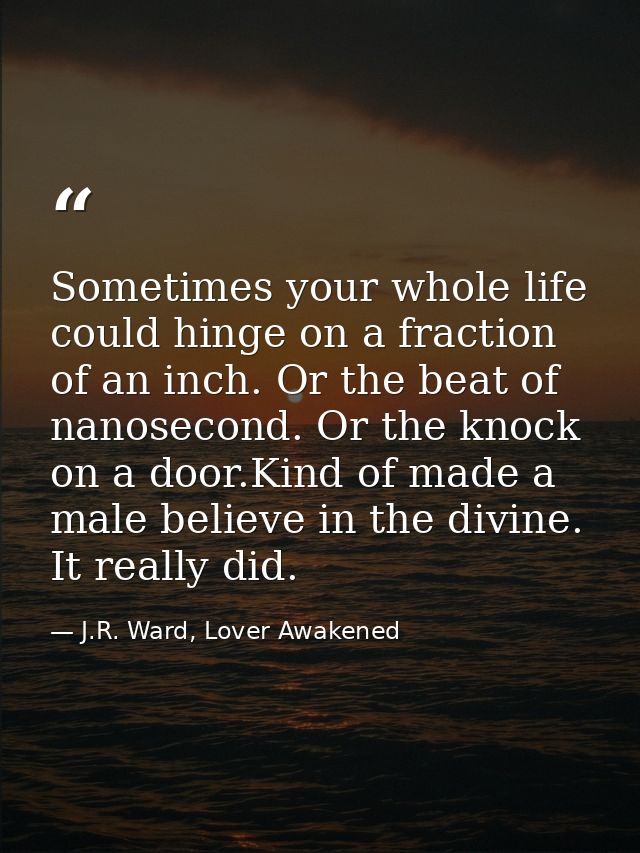 Sometimes your whole life could hinge on a fraction of an inch. Or the beat of nanosecond. Or the knock on a door.Kind o — J.R. Ward, Lover Awakened