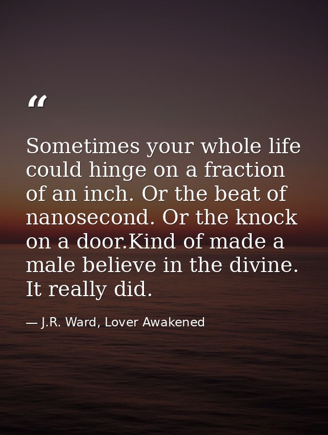 Sometimes your whole life could hinge on a fraction of an inch. Or the beat of nanosecond. Or the knock on a door.Kind o — J.R. Ward, Lover Awakened