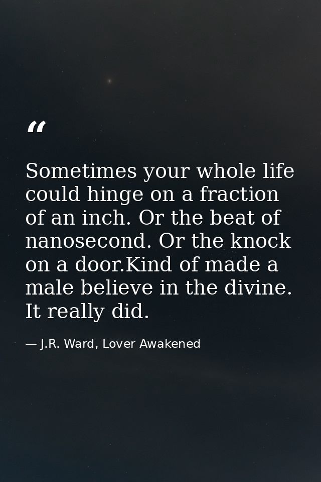 Sometimes your whole life could hinge on a fraction of an inch. Or the beat of nanosecond. Or the knock on a door.Kind o — J.R. Ward, Lover Awakened