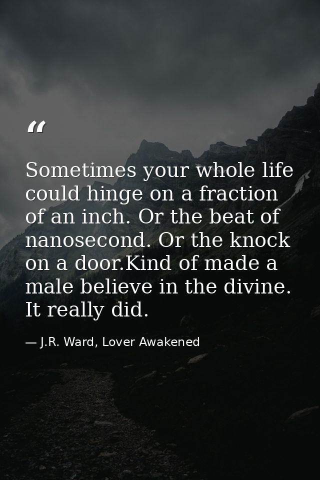 Sometimes your whole life could hinge on a fraction of an inch. Or the beat of nanosecond. Or the knock on a door.Kind o — J.R. Ward, Lover Awakened