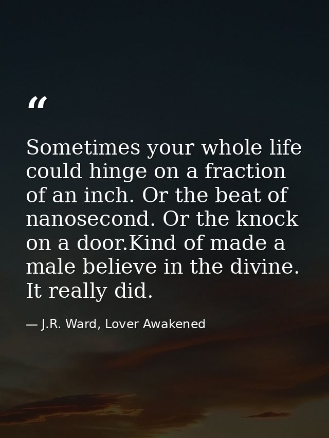 Sometimes your whole life could hinge on a fraction of an inch. Or the beat of nanosecond. Or the knock on a door.Kind o — J.R. Ward, Lover Awakened