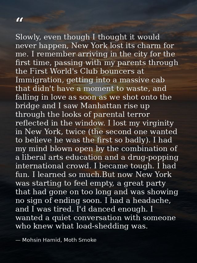 Slowly, even though I thought it would never happen, New York lost its charm for me. I remember arriving in the city for — Mohsin Hamid, Moth Smoke