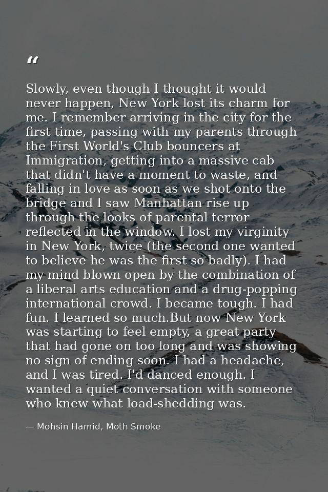 Slowly, even though I thought it would never happen, New York lost its charm for me. I remember arriving in the city for — Mohsin Hamid, Moth Smoke