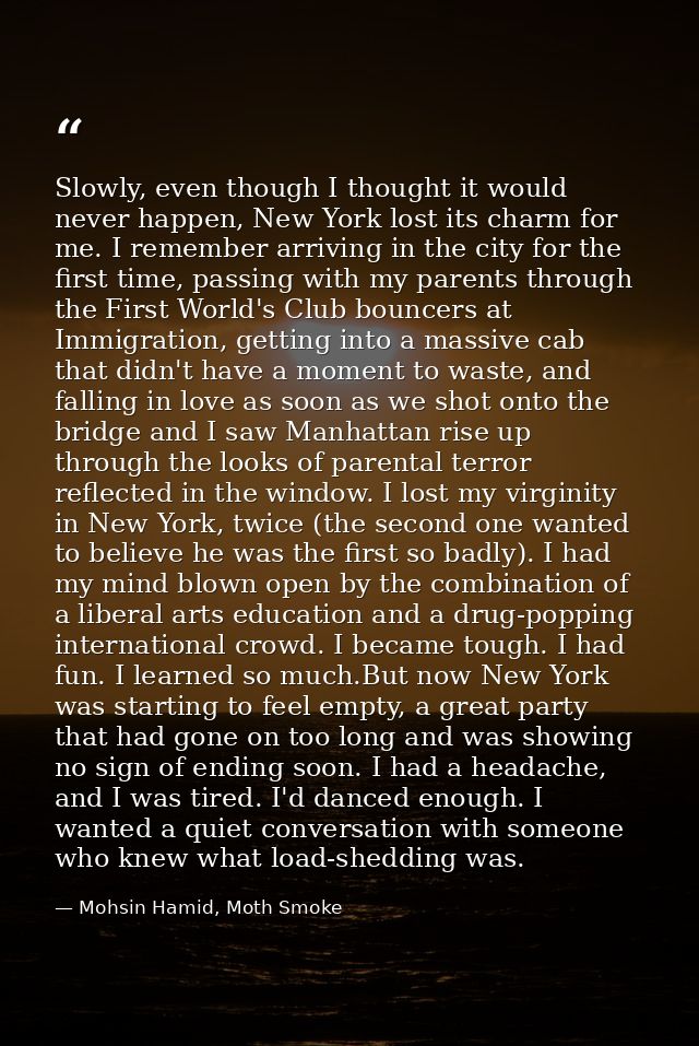 Slowly, even though I thought it would never happen, New York lost its charm for me. I remember arriving in the city for — Mohsin Hamid, Moth Smoke