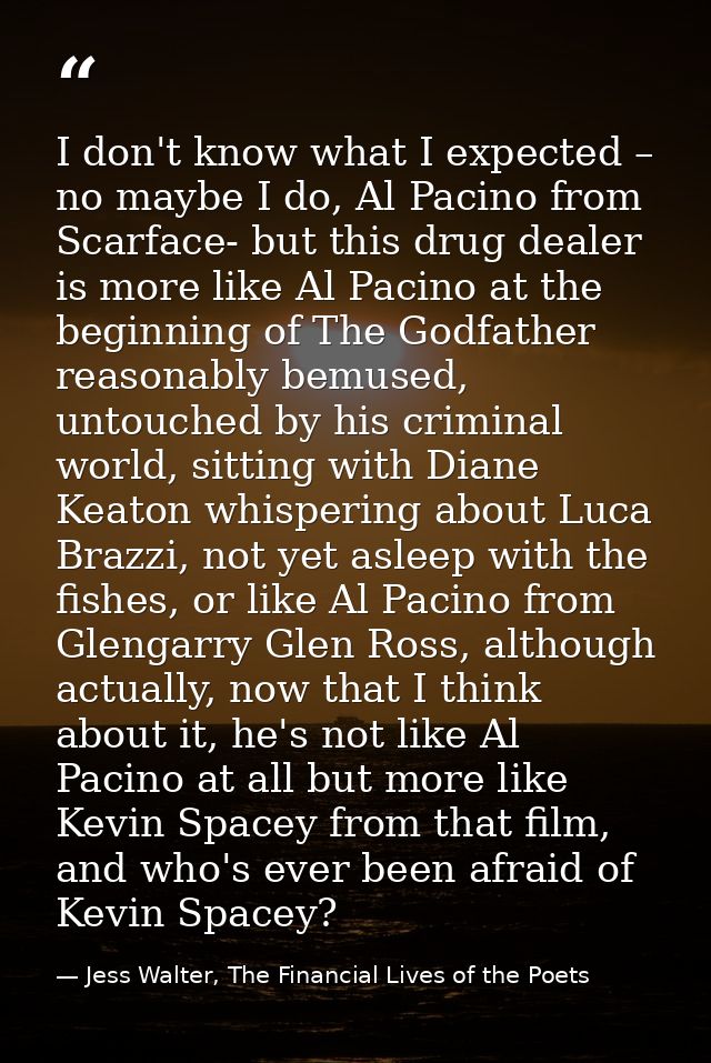 I don't know what I expected – no maybe I do, Al Pacino from Scarface- but this drug dealer is more like Al Pacino at th — Jess Walter, The Financial Lives of the Poets