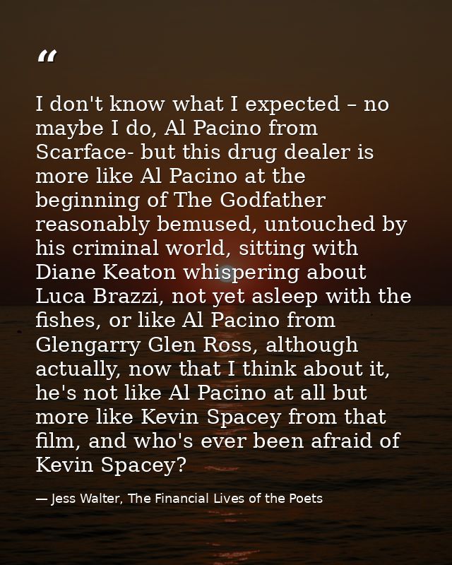 I don't know what I expected – no maybe I do, Al Pacino from Scarface- but this drug dealer is more like Al Pacino at th — Jess Walter, The Financial Lives of the Poets