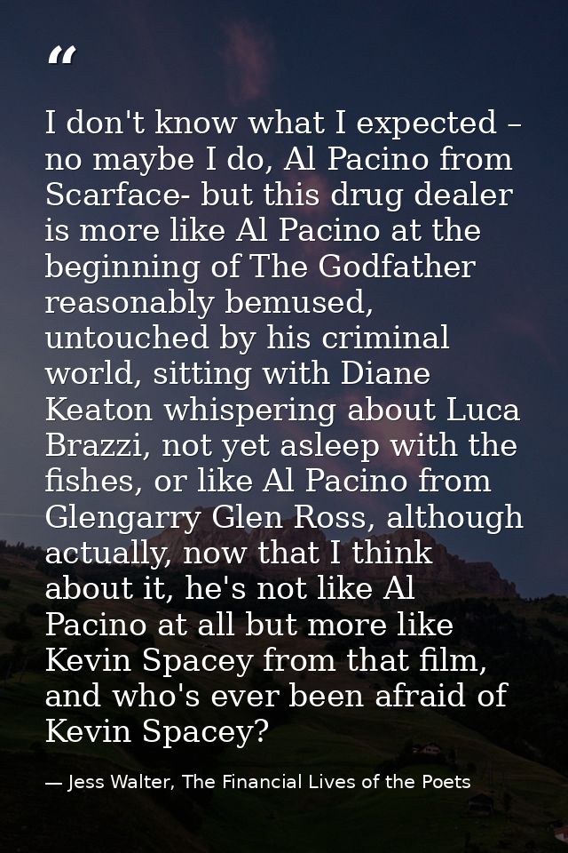 I don't know what I expected – no maybe I do, Al Pacino from Scarface- but this drug dealer is more like Al Pacino at th — Jess Walter, The Financial Lives of the Poets