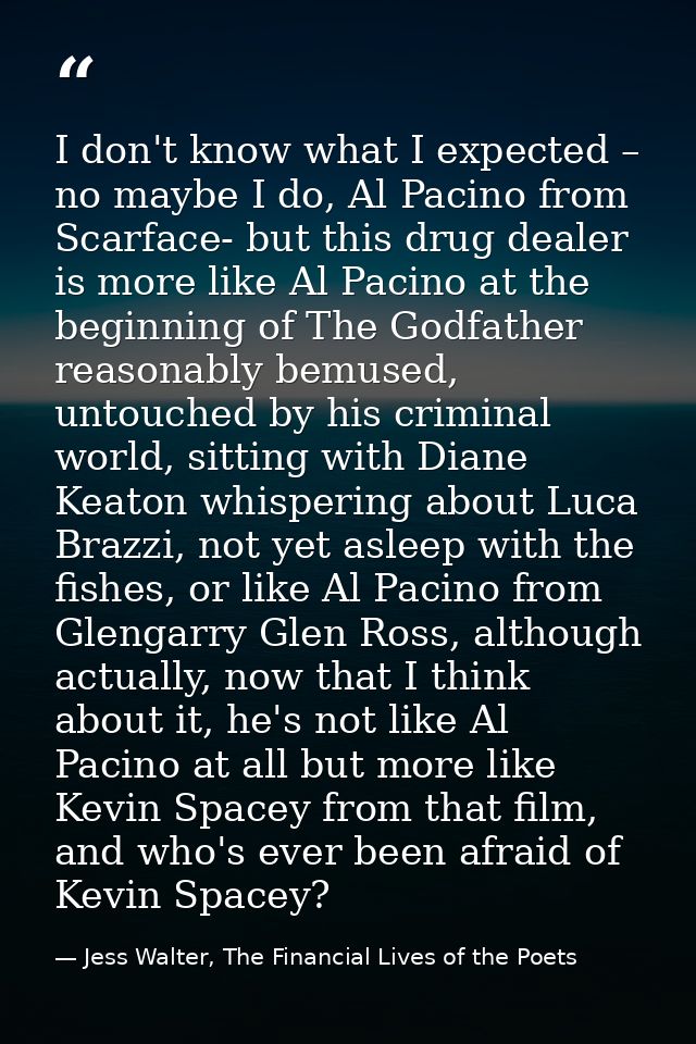 I don't know what I expected – no maybe I do, Al Pacino from Scarface- but this drug dealer is more like Al Pacino at th — Jess Walter, The Financial Lives of the Poets