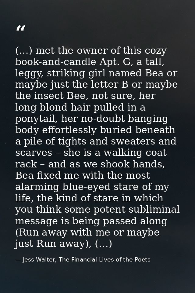 (…) met the owner of this cozy book-and-candle Apt. G, a tall, leggy, striking girl named Bea or maybe just the letter B — Jess Walter, The Financial Lives of the Poets
