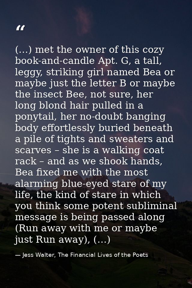 (…) met the owner of this cozy book-and-candle Apt. G, a tall, leggy, striking girl named Bea or maybe just the letter B — Jess Walter, The Financial Lives of the Poets