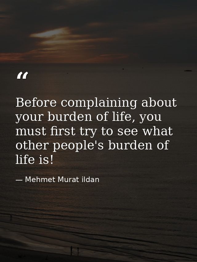 Before complaining about your burden of life, you must first try to see what other people's burden of life is! — Mehmet Murat ildan