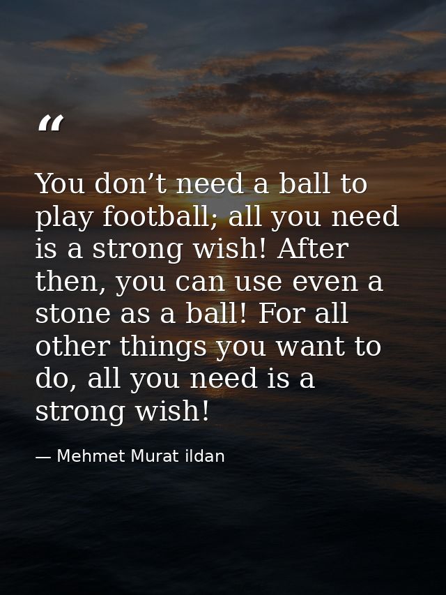 You don’t need a ball to play football; all you need is a strong wish! After then, you can use even a stone as a ball! F — Mehmet Murat ildan