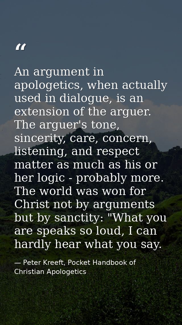An argument in apologetics, when actually used in dialogue, is an extension of the arguer. The arguer's tone, sincerity, — Peter Kreeft, Pocket Handbook of Christian Apologetics