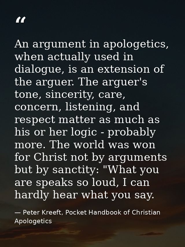 An argument in apologetics, when actually used in dialogue, is an extension of the arguer. The arguer's tone, sincerity, — Peter Kreeft, Pocket Handbook of Christian Apologetics