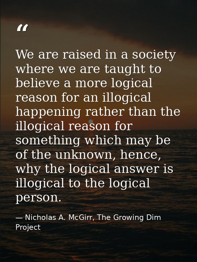We are raised in a society where we are taught to believe a more logical reason for an illogical happening rather than t — Nicholas A. McGirr, The Growing Dim Project