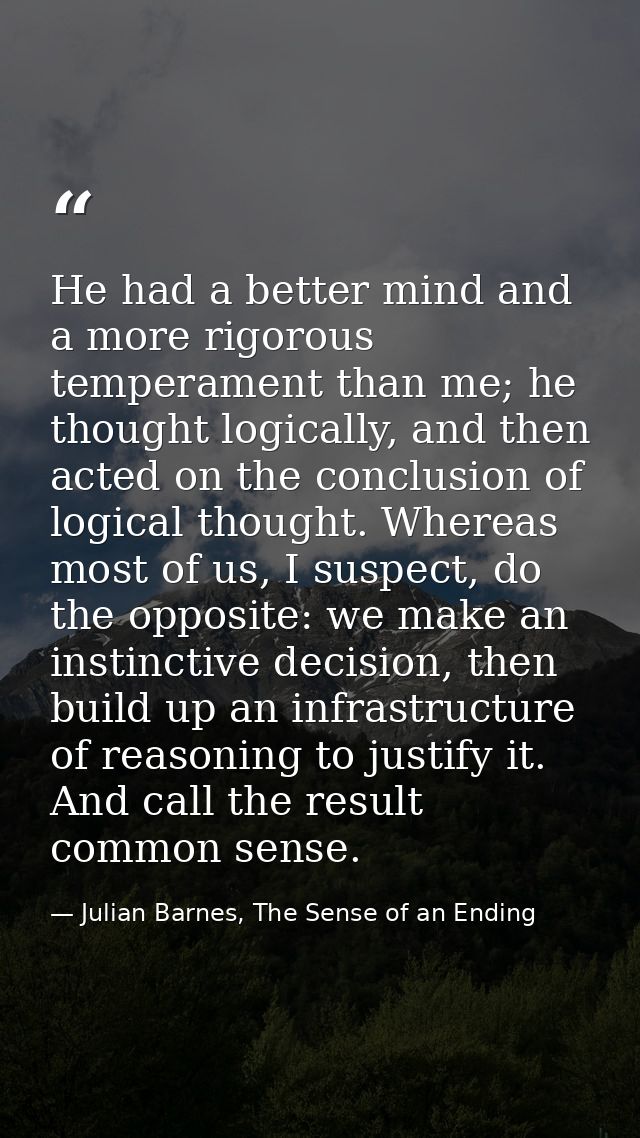 He had a better mind and a more rigorous temperament than me; he thought logically, and then acted on the conclusion of  — Julian Barnes, The Sense of an Ending