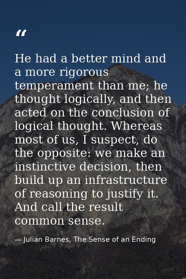 He had a better mind and a more rigorous temperament than me; he thought logically, and then acted on the conclusion of  — Julian Barnes, The Sense of an Ending