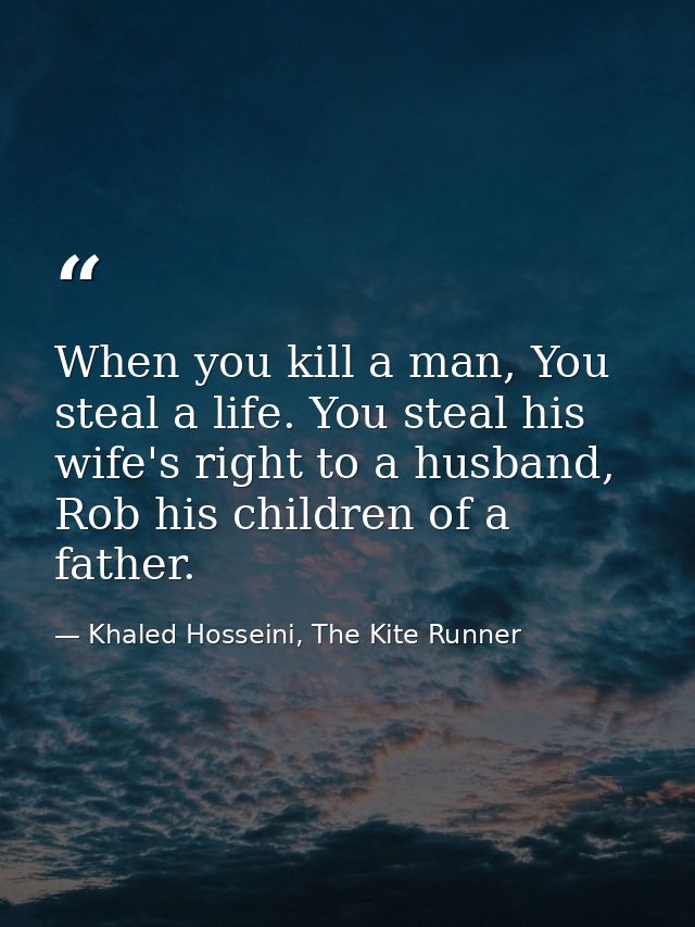 When you kill a man, You steal a life. You steal his wife's right to a husband, Rob his children of a father. — Khaled Hosseini, The Kite Runner
