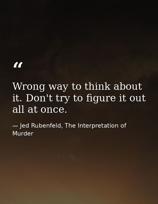 Wrong way to think about it. Don't try to figure it out all at once. — Jed Rubenfeld, The Interpretation of Murder