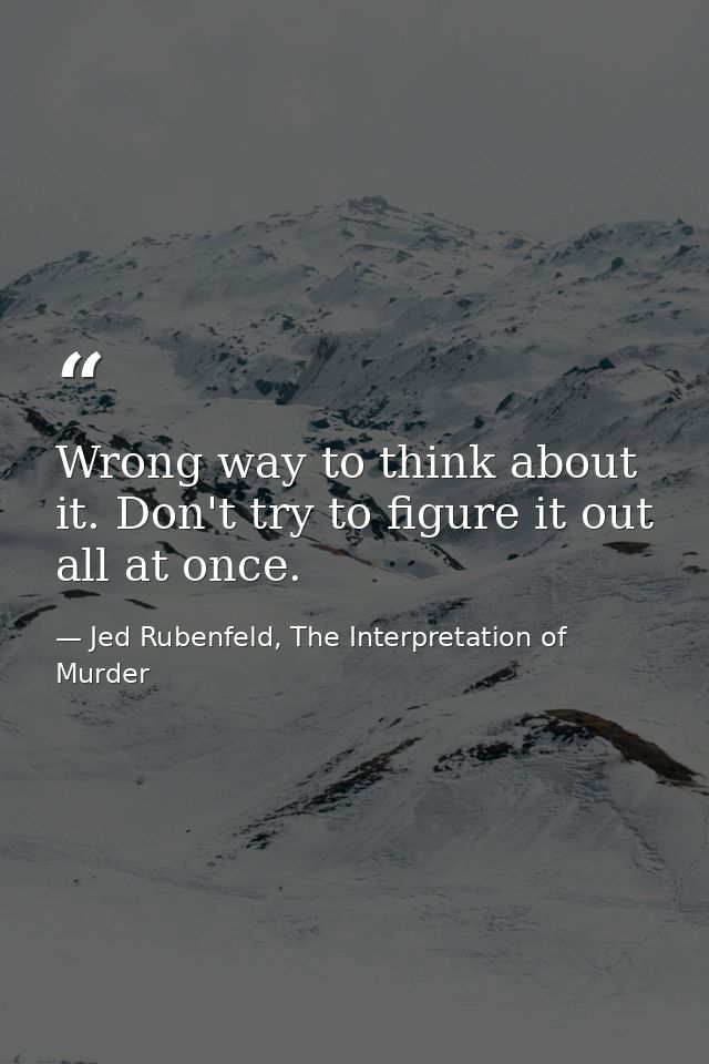 Wrong way to think about it. Don't try to figure it out all at once. — Jed Rubenfeld, The Interpretation of Murder