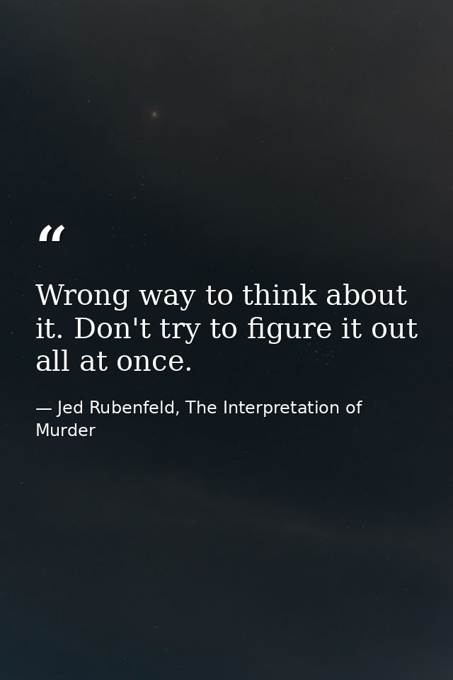 Wrong way to think about it. Don't try to figure it out all at once. — Jed Rubenfeld, The Interpretation of Murder