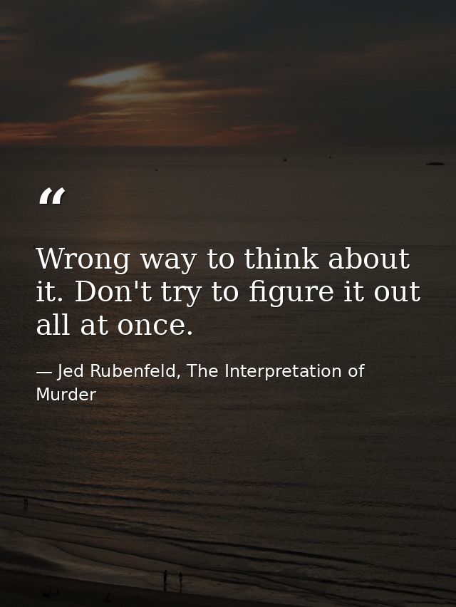 Wrong way to think about it. Don't try to figure it out all at once. — Jed Rubenfeld, The Interpretation of Murder
