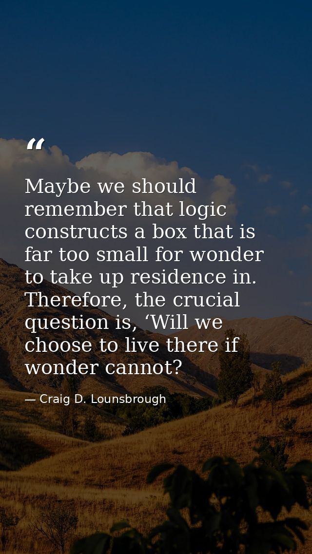 Maybe we should remember that logic constructs a box that is far too small for wonder to take up residence in. Therefore — Craig D. Lounsbrough