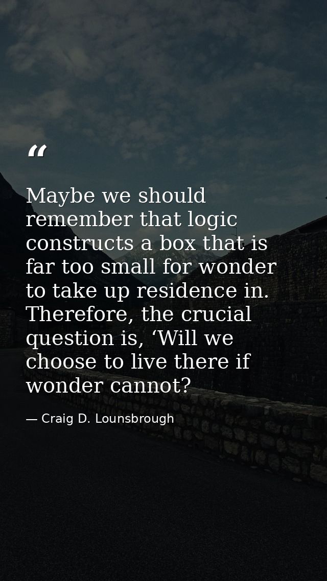 Maybe we should remember that logic constructs a box that is far too small for wonder to take up residence in. Therefore — Craig D. Lounsbrough