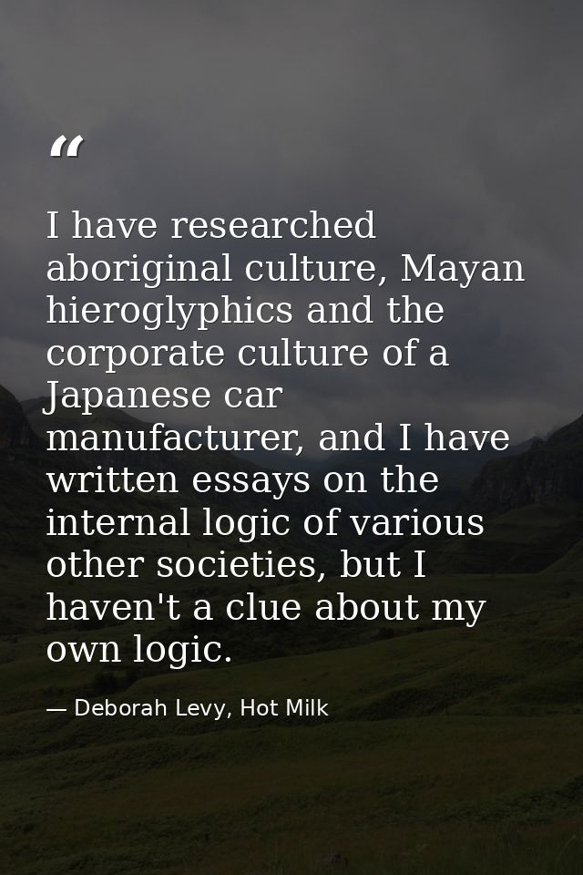 I have researched aboriginal culture, Mayan hieroglyphics and the corporate culture of a Japanese car manufacturer, and  — Deborah Levy, Hot Milk