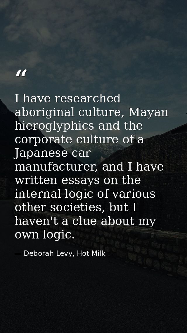I have researched aboriginal culture, Mayan hieroglyphics and the corporate culture of a Japanese car manufacturer, and  — Deborah Levy, Hot Milk