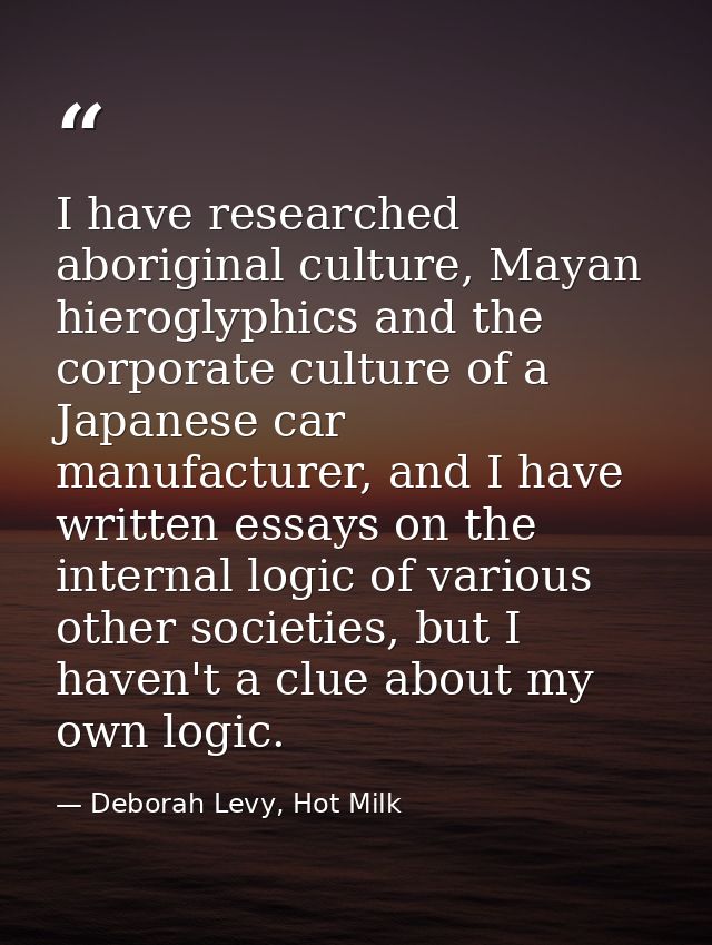 I have researched aboriginal culture, Mayan hieroglyphics and the corporate culture of a Japanese car manufacturer, and  — Deborah Levy, Hot Milk