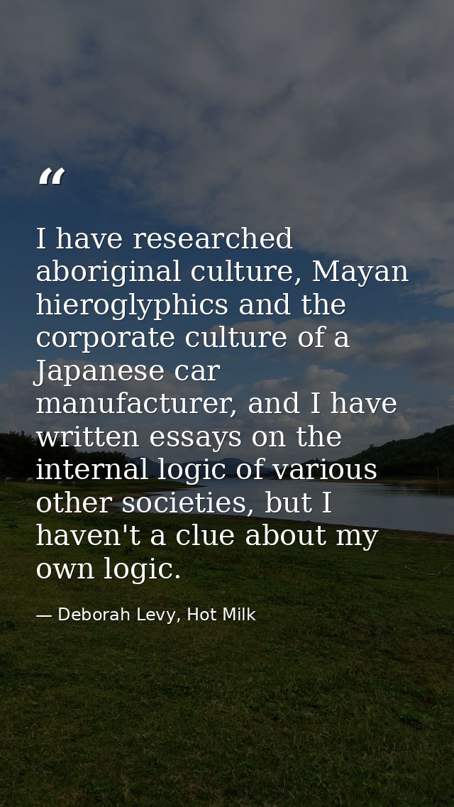 I have researched aboriginal culture, Mayan hieroglyphics and the corporate culture of a Japanese car manufacturer, and  — Deborah Levy, Hot Milk