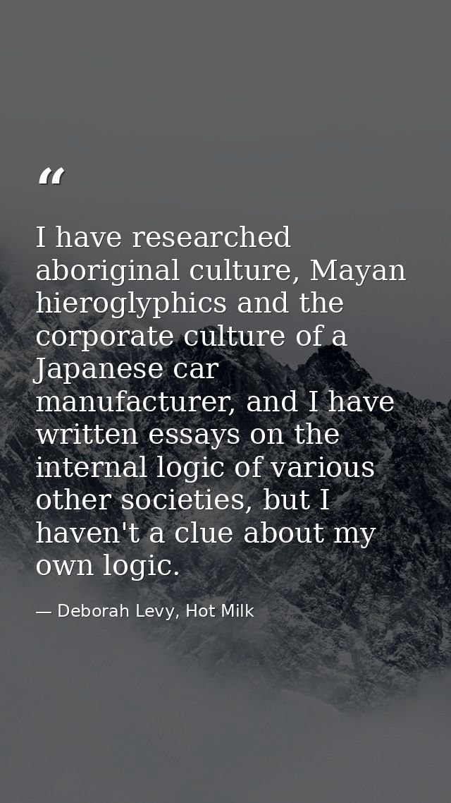I have researched aboriginal culture, Mayan hieroglyphics and the corporate culture of a Japanese car manufacturer, and  — Deborah Levy, Hot Milk