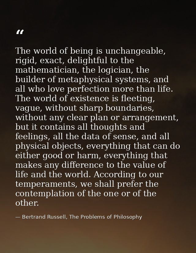 The world of being is unchangeable, rigid, exact, delightful to the mathematician, the logician, the builder of metaphys — Bertrand Russell, The Problems of Philosophy