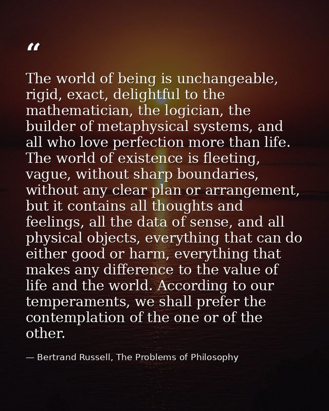 The world of being is unchangeable, rigid, exact, delightful to the mathematician, the logician, the builder of metaphys — Bertrand Russell, The Problems of Philosophy