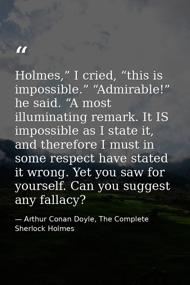 Holmes,” I cried, “this is impossible.” “Admirable!” he said. “A most illuminating remark. It IS impossible as I state i — Arthur Conan Doyle, The Complete Sherlock Holmes