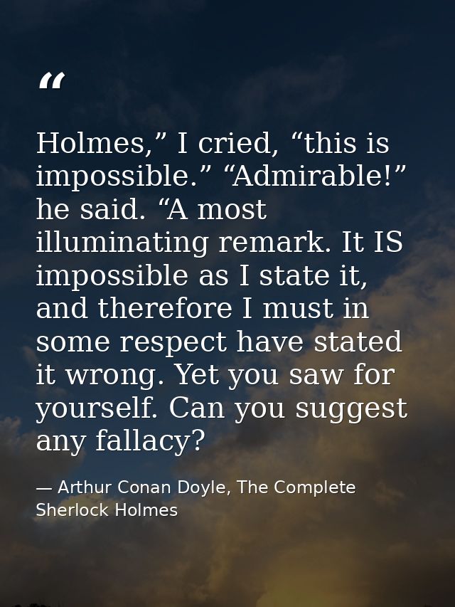 Holmes,” I cried, “this is impossible.” “Admirable!” he said. “A most illuminating remark. It IS impossible as I state i — Arthur Conan Doyle, The Complete Sherlock Holmes