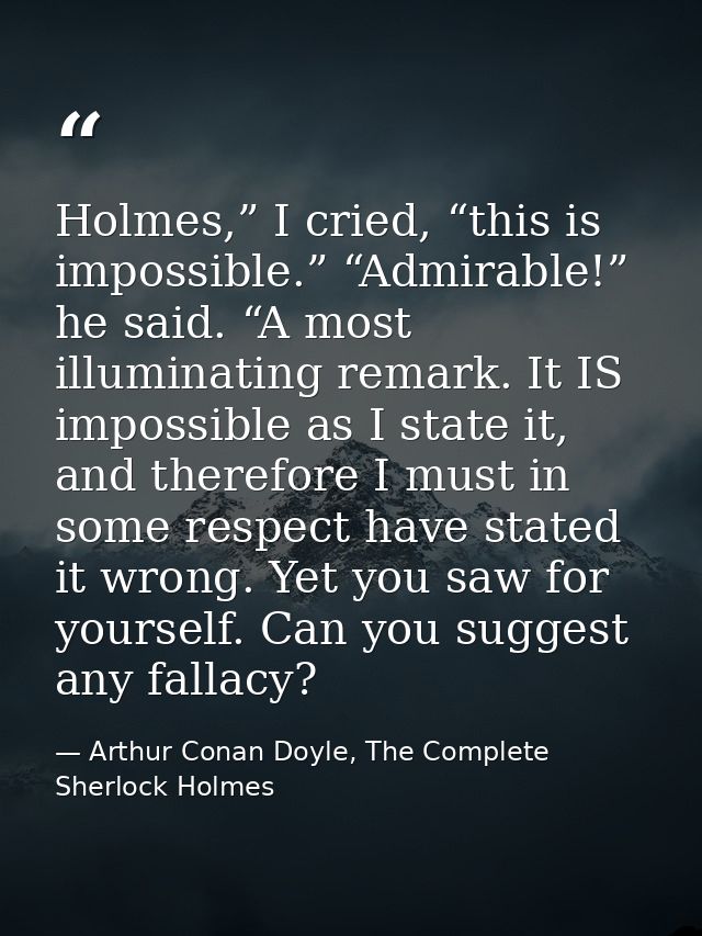 Holmes,” I cried, “this is impossible.” “Admirable!” he said. “A most illuminating remark. It IS impossible as I state i — Arthur Conan Doyle, The Complete Sherlock Holmes