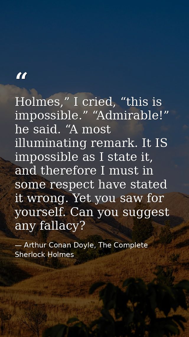 Holmes,” I cried, “this is impossible.” “Admirable!” he said. “A most illuminating remark. It IS impossible as I state i — Arthur Conan Doyle, The Complete Sherlock Holmes