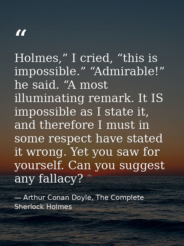 Holmes,” I cried, “this is impossible.” “Admirable!” he said. “A most illuminating remark. It IS impossible as I state i — Arthur Conan Doyle, The Complete Sherlock Holmes